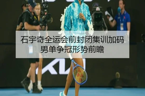 石宇奇全运会前封闭集训加码 男单争冠形势前瞻